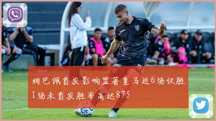 姆巴佩首发影响显著皇马近6场仅胜1场未首发胜率高达875