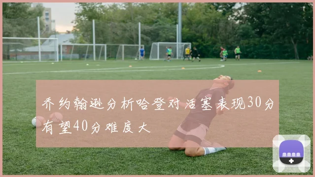 乔约翰逊分析哈登对活塞表现30分有望40分难度大