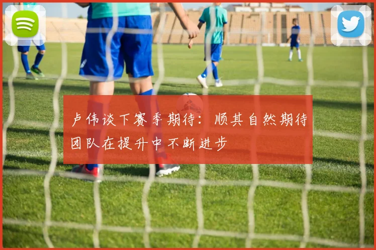卢伟谈下赛季期待：顺其自然期待团队在提升中不断进步