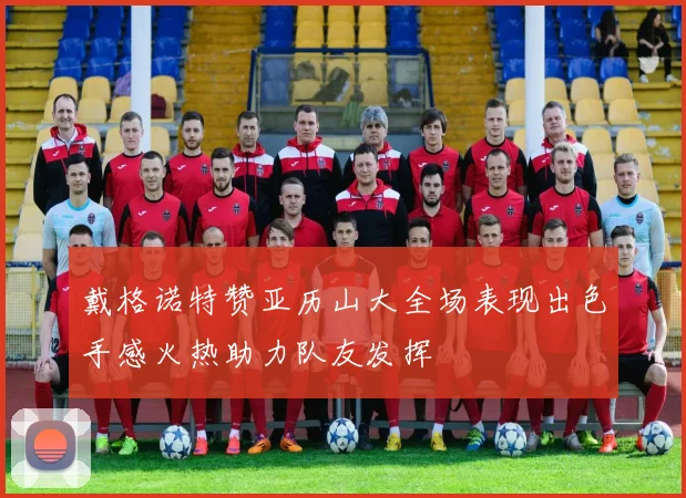 戴格诺特赞亚历山大全场表现出色手感火热助力队友发挥