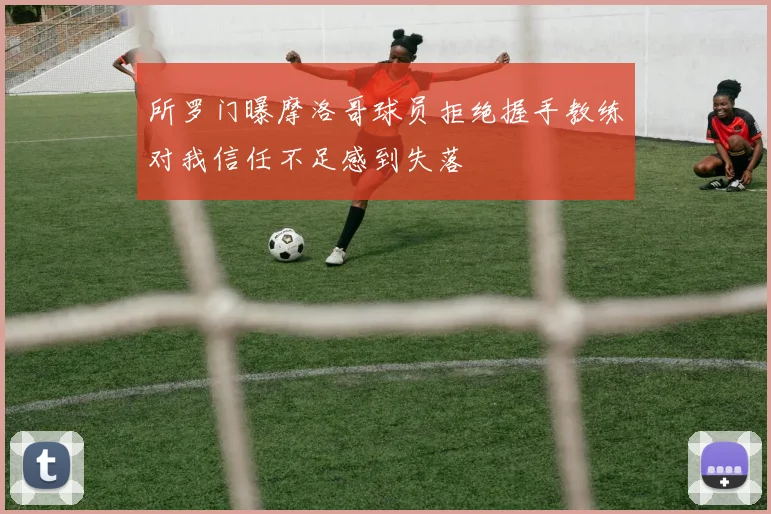 所罗门曝摩洛哥球员拒绝握手教练对我信任不足感到失落