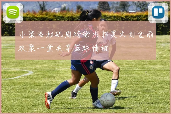 小聚洛杉矶周琦徐杰郭昊文刘金雨欢聚一堂共享篮球情谊
