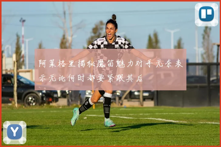 阿莱格里揭秘魔笛魅力对手无奈表示无论何时都要紧跟其后