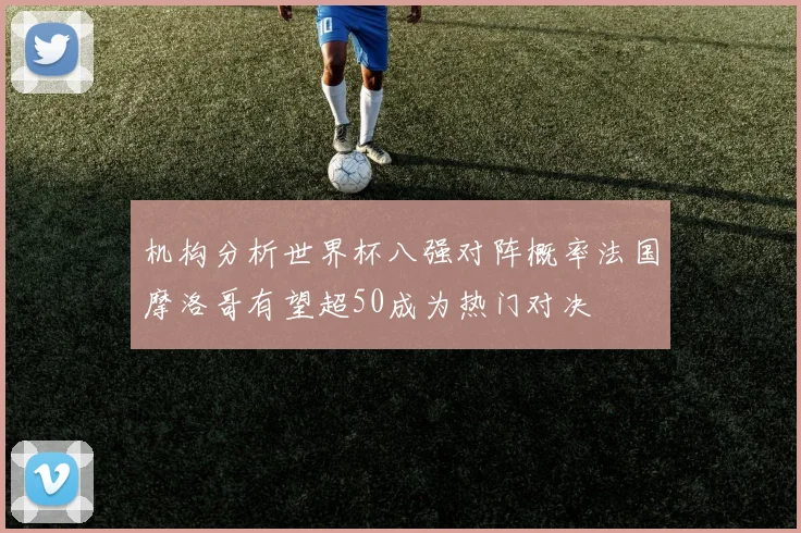 机构分析世界杯八强对阵概率法国摩洛哥有望超50成为热门对决
