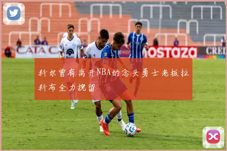 科尔曾有离开NBA的念头勇士老板拉科布全力挽留