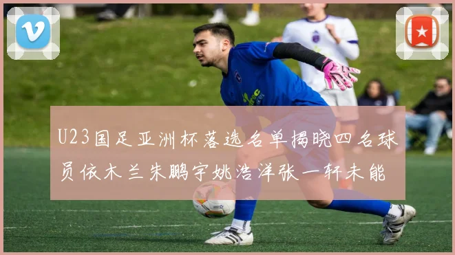 U23国足亚洲杯落选名单揭晓四名球员依木兰朱鹏宇姚浩洋张一轩未能入选