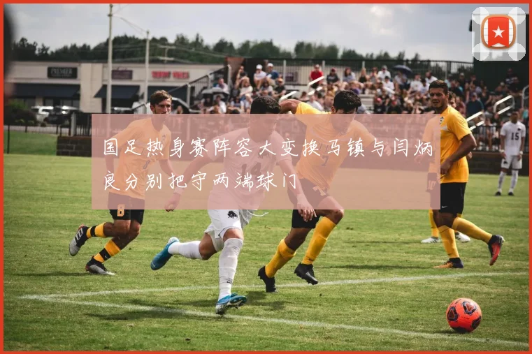 国足热身赛阵容大变换马镇与闫炳良分别把守两端球门