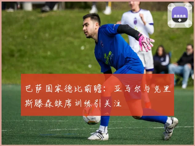 巴萨国家德比前瞻：亚马尔与克里斯滕森缺席训练引关注
