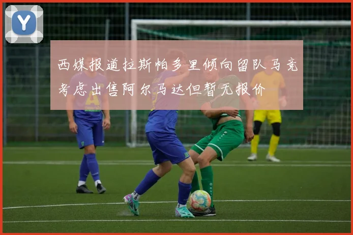 西媒报道拉斯帕多里倾向留队马竞考虑出售阿尔马达但暂无报价
