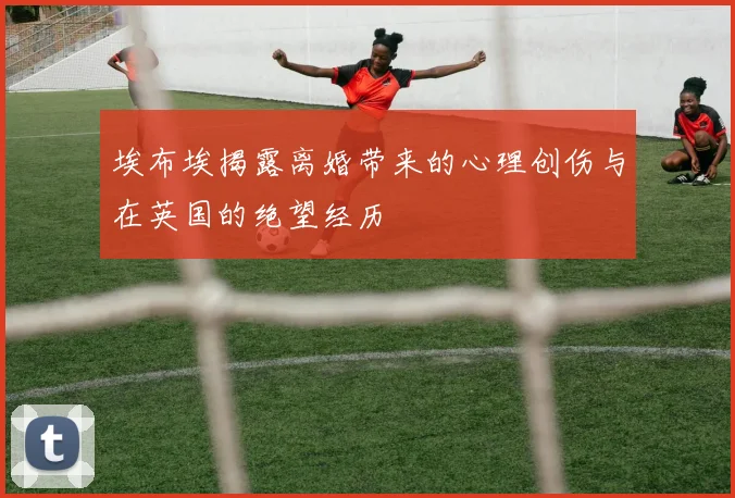 埃布埃揭露离婚带来的心理创伤与在英国的绝望经历