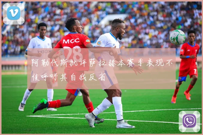 阿勒代斯批评萨拉赫本赛季表现不佳呼吁其自我反省