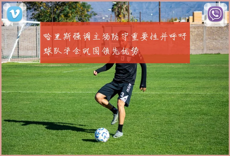 哈里斯强调主场防守重要性并呼吁球队学会巩固领先优势