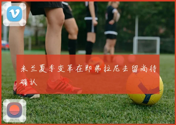 米兰夏季变革在即弗拉尼去留尚待确认