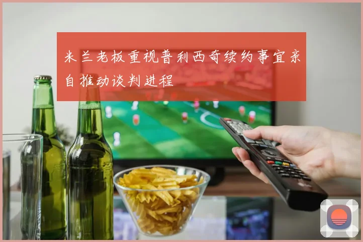 米兰老板重视普利西奇续约事宜亲自推动谈判进程