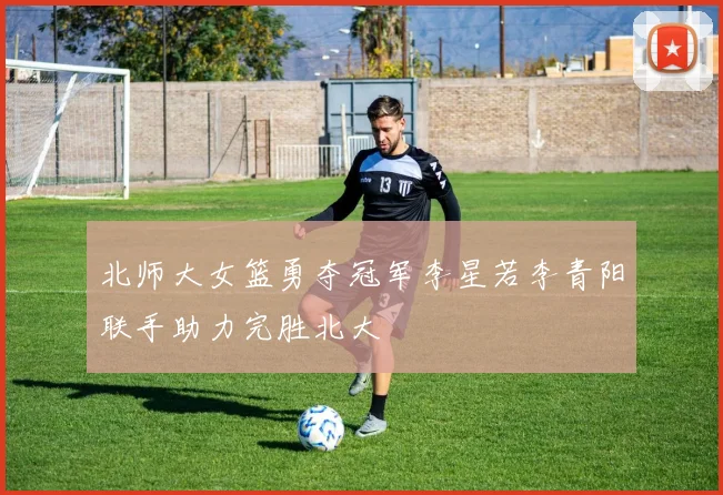北师大女篮勇夺冠军李星若李青阳联手助力完胜北大