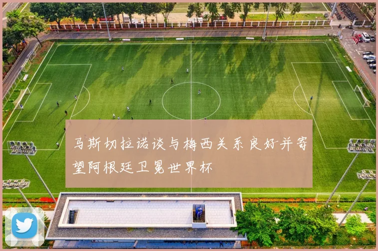 马斯切拉诺谈与梅西关系良好并寄望阿根廷卫冕世界杯
