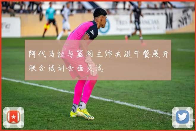 阿代马拉与篮网主帅共进午餐展开联合试训会面交流